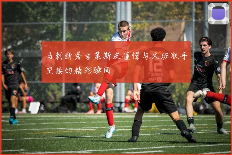 马刺新秀吉莱斯皮憧憬与文班联手空接的精彩瞬间