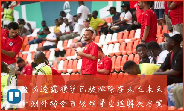 隆戈透露穆萨已被排除在米兰未来计划外转会市场难寻合适解决方案