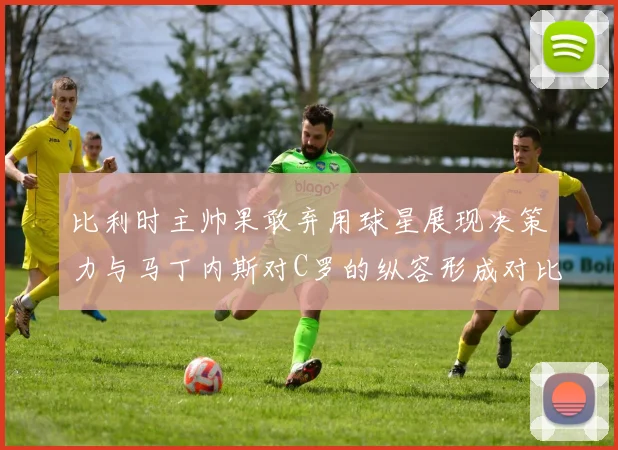 比利时主帅果敢弃用球星展现决策力与马丁内斯对C罗的纵容形成对比