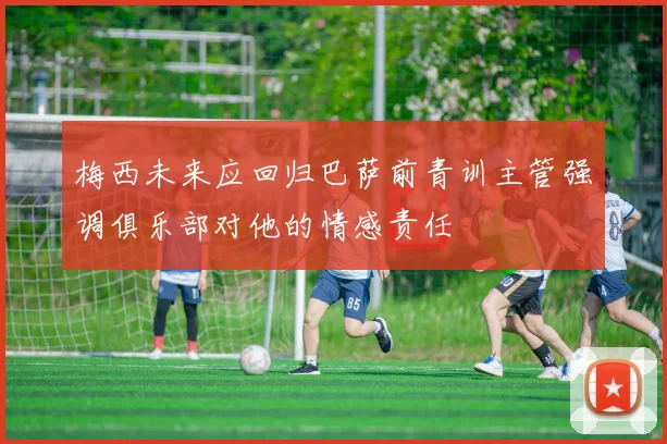 梅西未来应回归巴萨前青训主管强调俱乐部对他的情感责任