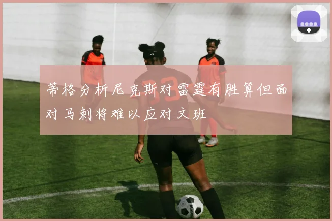 蒂格分析尼克斯对雷霆有胜算但面对马刺将难以应对文班