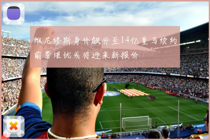 维尼修斯身价飙升至14亿皇马续约前景堪忧或将迎来新报价