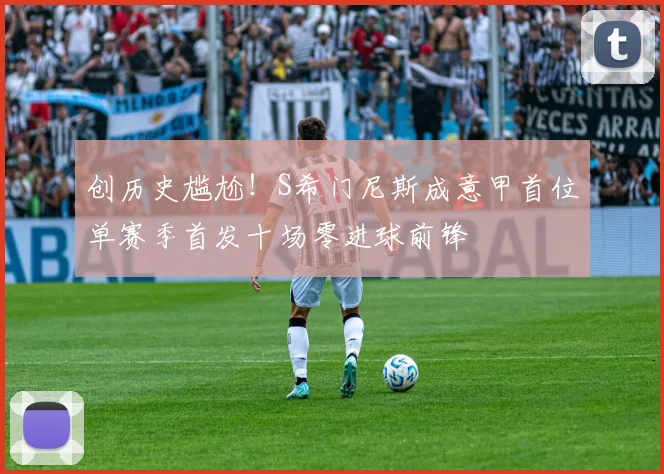 创历史尴尬！S希门尼斯成意甲首位单赛季首发十场零进球前锋
