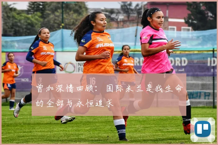 曾加深情回顾：国际米兰是我生命的全部与永恒追求
