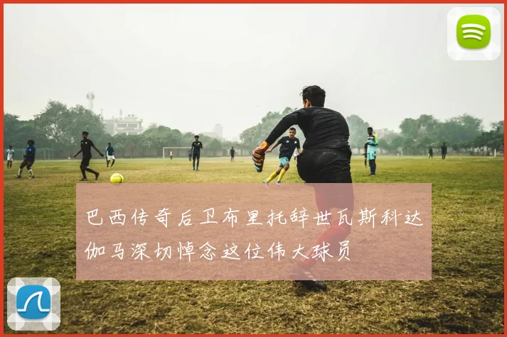 巴西传奇后卫布里托辞世瓦斯科达伽马深切悼念这位伟大球员