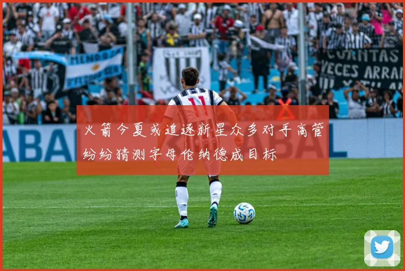 火箭今夏或追逐新星众多对手高管纷纷猜测字母伦纳德成目标