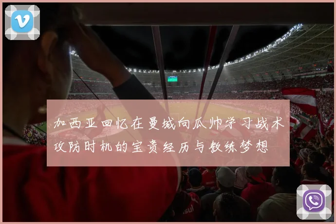 加西亚回忆在曼城向瓜帅学习战术攻防时机的宝贵经历与教练梦想