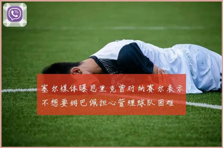 塞尔媒体曝恩里克曾对纳赛尔表示不想要姆巴佩担心管理球队困难