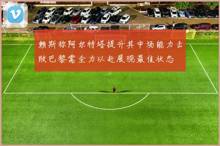 赖斯称阿尔特塔提升其中场能力击败巴黎需全力以赴展现最佳状态