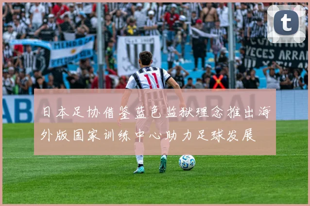 日本足协借鉴蓝色监狱理念推出海外版国家训练中心助力足球发展