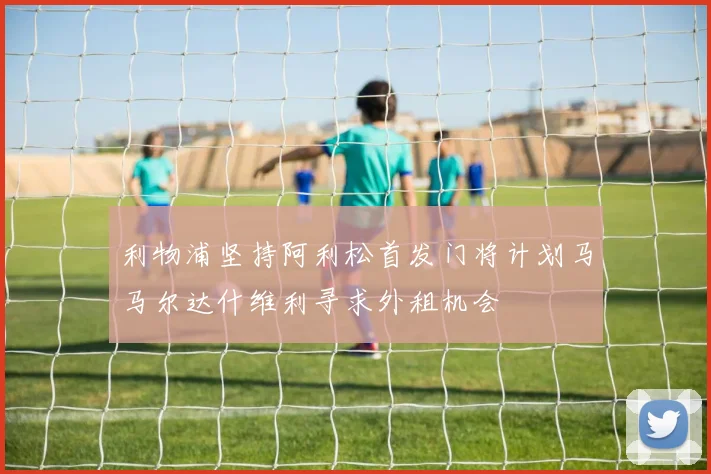 利物浦坚持阿利松首发门将计划马马尔达什维利寻求外租机会