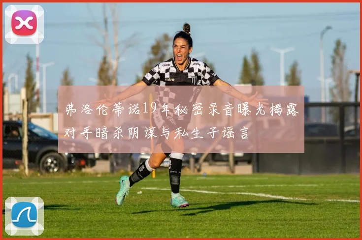 弗洛伦蒂诺19年秘密录音曝光揭露对手暗杀阴谋与私生子谣言