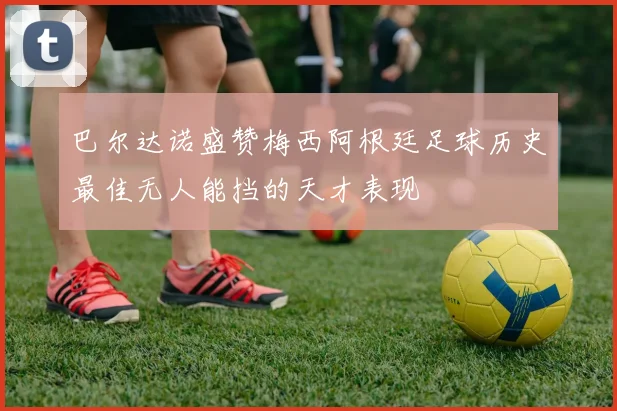 巴尔达诺盛赞梅西阿根廷足球历史最佳无人能挡的天才表现