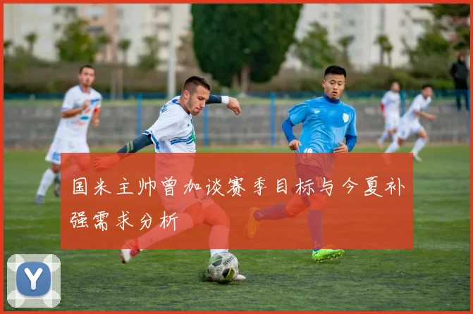 国米主帅曾加谈赛季目标与今夏补强需求分析