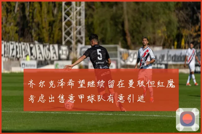 齐尔克泽希望继续留在曼联但红魔考虑出售意甲球队有意引进