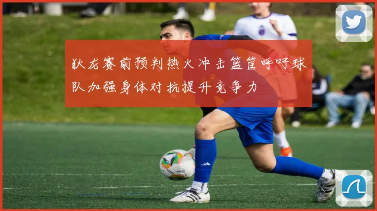 狄龙赛前预判热火冲击篮筐呼吁球队加强身体对抗提升竞争力