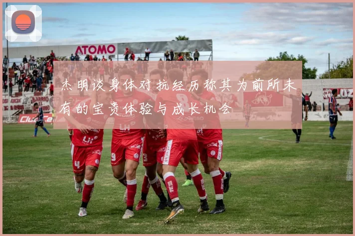 杰明谈身体对抗经历称其为前所未有的宝贵体验与成长机会