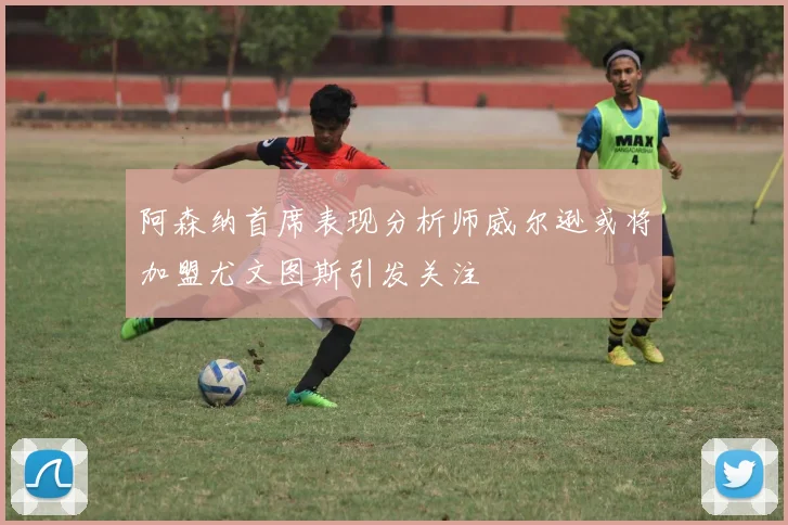 阿森纳首席表现分析师威尔逊或将加盟尤文图斯引发关注