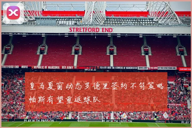 皇马夏窗动态罗德里签约不符策略帕斯有望重返球队