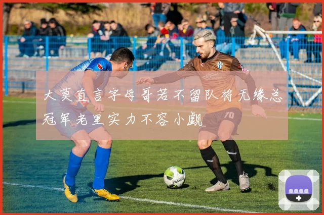 大莫直言字母哥若不留队将无缘总冠军老里实力不容小觑