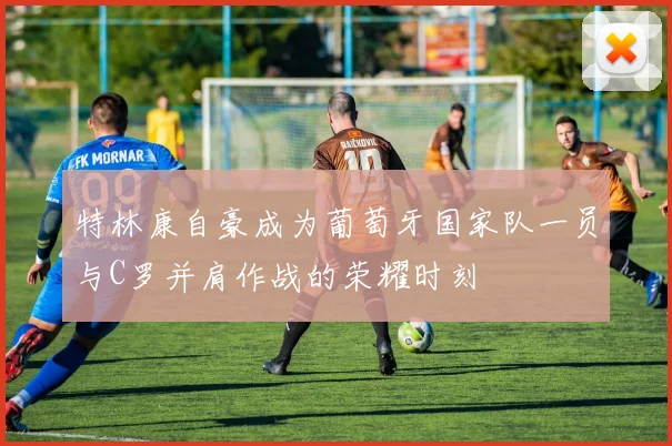 特林康自豪成为葡萄牙国家队一员与C罗并肩作战的荣耀时刻