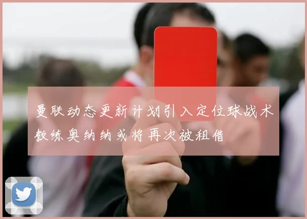 曼联动态更新计划引入定位球战术教练奥纳纳或将再次被租借