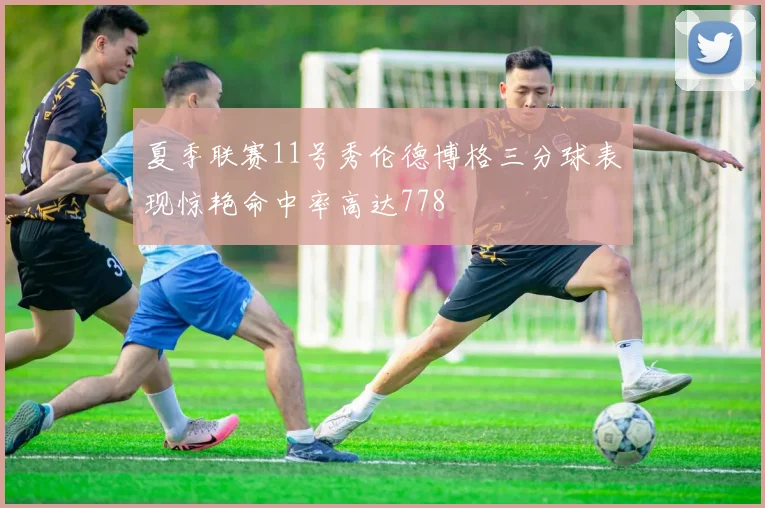 夏季联赛11号秀伦德博格三分球表现惊艳命中率高达778