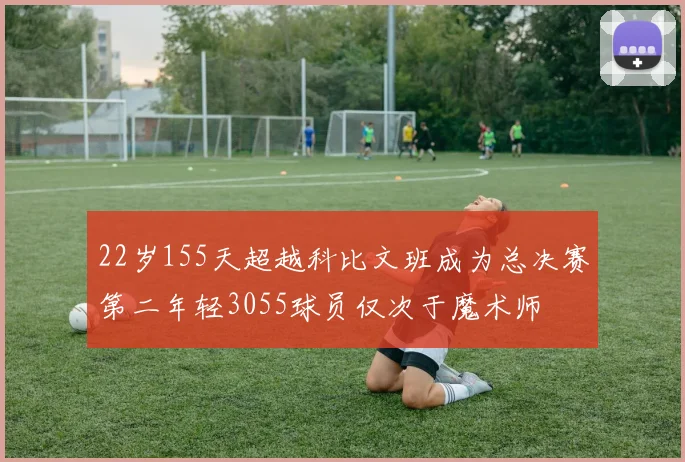 22岁155天超越科比文班成为总决赛第二年轻3055球员仅次于魔术师