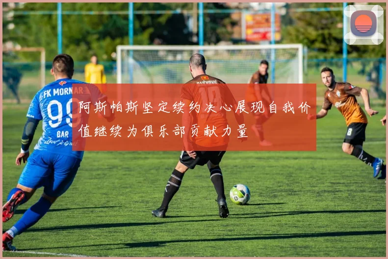 阿斯帕斯坚定续约决心展现自我价值继续为俱乐部贡献力量