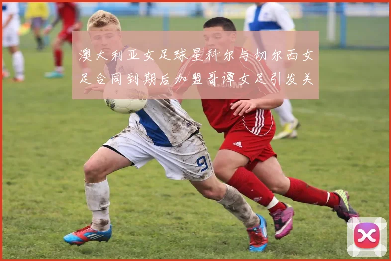 澳大利亚女足球星科尔与切尔西女足合同到期后加盟哥谭女足引发关注