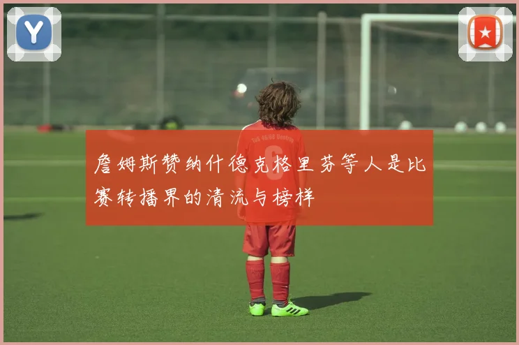 詹姆斯赞纳什德克格里芬等人是比赛转播界的清流与榜样