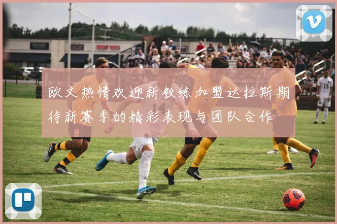 欧文热情欢迎新教练加盟达拉斯期待新赛季的精彩表现与团队合作