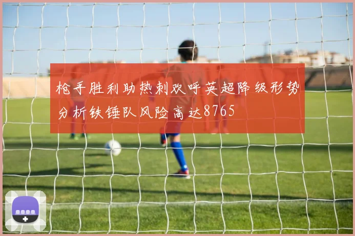 枪手胜利助热刺欢呼英超降级形势分析铁锤队风险高达8765